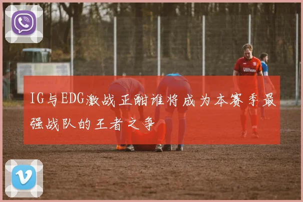 IG与EDG激战正酣谁将成为本赛季最强战队的王者之争