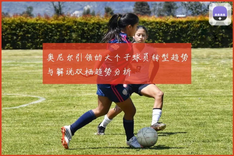 奥尼尔引领的大个子球员转型趋势与解说双栖趋势分析