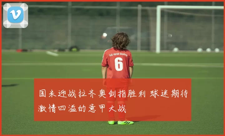 国米迎战拉齐奥剑指胜利 球迷期待激情四溢的意甲大战