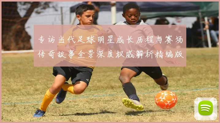 专访当代足球明星成长历程与赛场传奇故事全景深度权威解析精编版