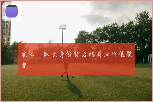 袁心玥队长身份背后的商业价值裂变