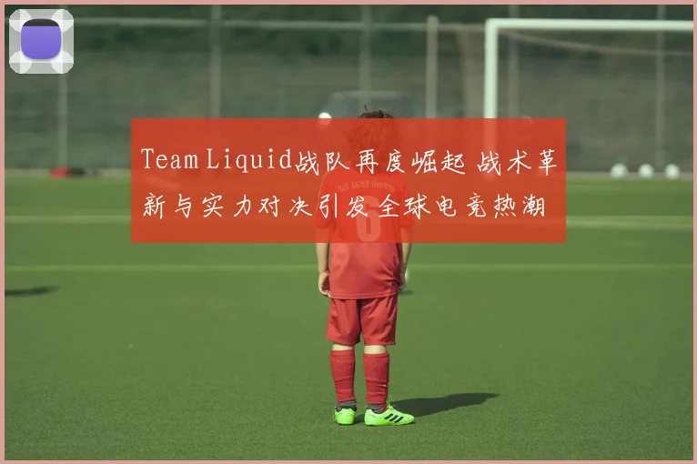 Team Liquid战队再度崛起 战术革新与实力对决引发全球电竞热潮