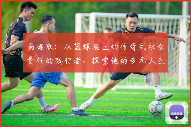 易建联：从篮球场上的传奇到社会责任的践行者，探索他的多元人生之路