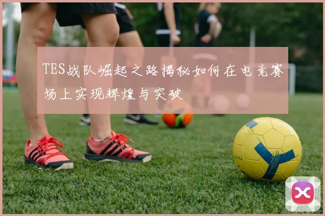TES战队崛起之路揭秘如何在电竞赛场上实现辉煌与突破