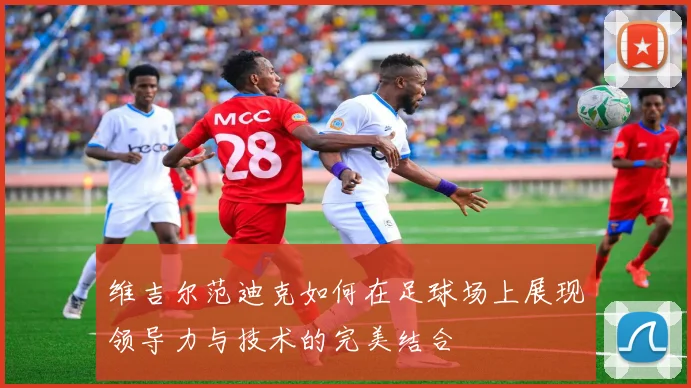 维吉尔范迪克如何在足球场上展现领导力与技术的完美结合