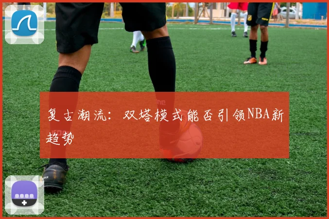 复古潮流：双塔模式能否引领NBA新趋势