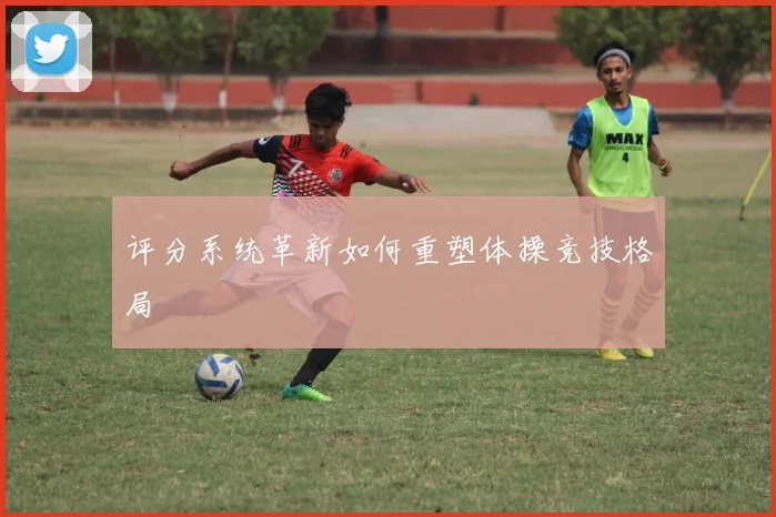 评分系统革新如何重塑体操竞技格局