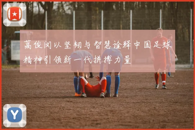 蒿俊闵以坚韧与智慧诠释中国足球精神引领新一代拼搏力量