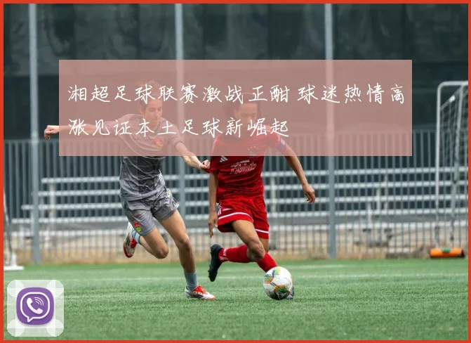 湘超足球联赛激战正酣 球迷热情高涨见证本土足球新崛起