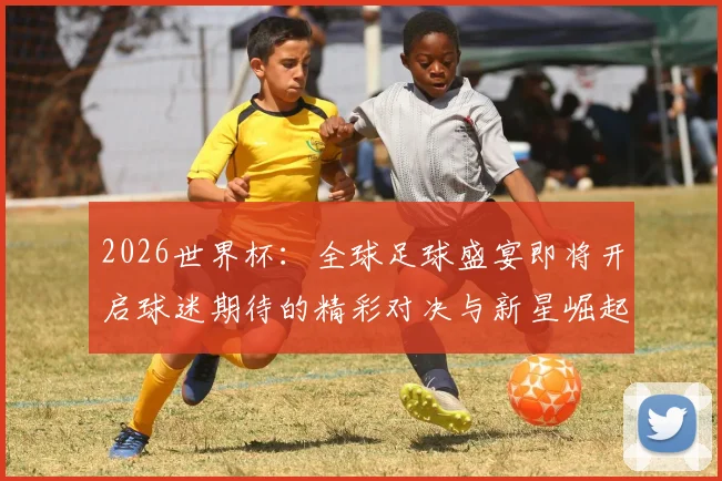 2026世界杯：全球足球盛宴即将开启球迷期待的精彩对决与新星崛起
