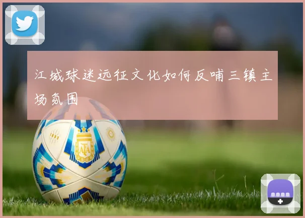江城球迷远征文化如何反哺三镇主场氛围