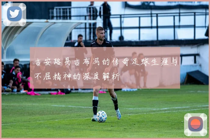 吉安路易吉布冯的传奇足球生涯与不屈精神的深度解析