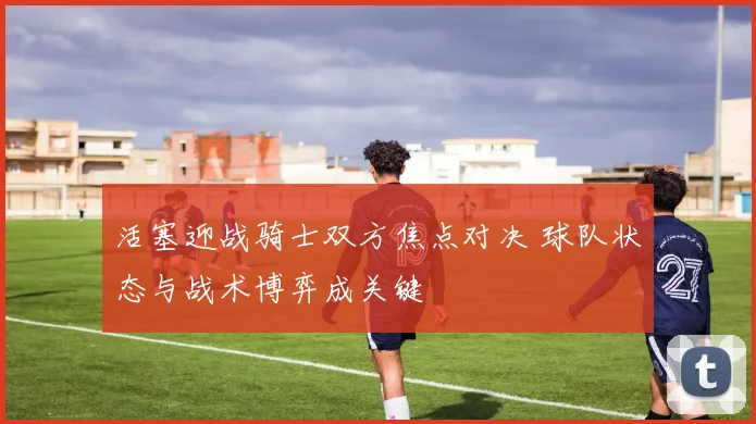 活塞迎战骑士双方焦点对决 球队状态与战术博弈成关键