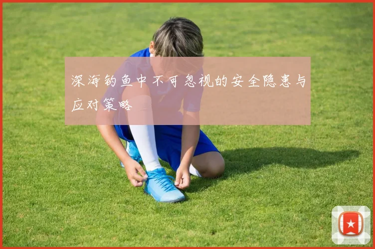 深海钓鱼中不可忽视的安全隐患与应对策略