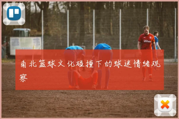 南北篮球文化碰撞下的球迷情绪观察