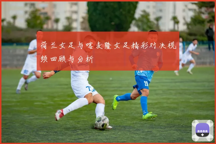 荷兰女足与喀麦隆女足精彩对决视频回顾与分析
