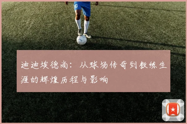 迪迪埃德尚：从球场传奇到教练生涯的辉煌历程与影响