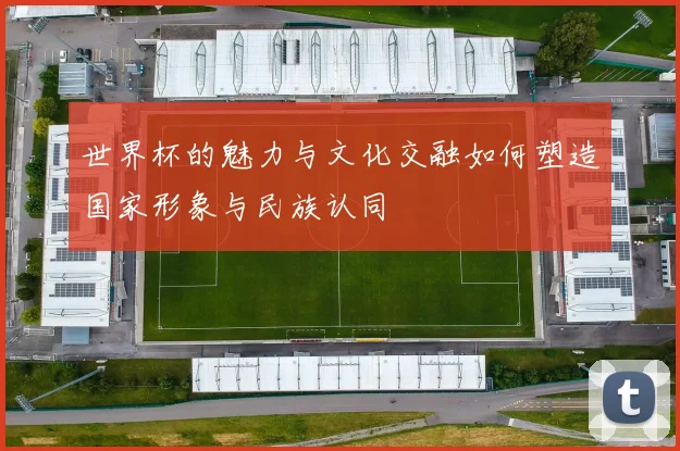 世界杯的魅力与文化交融如何塑造国家形象与民族认同